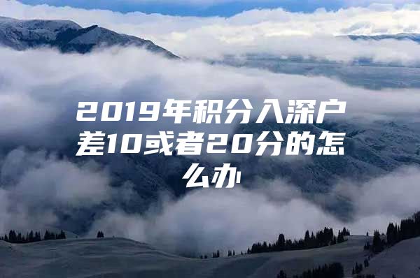 2019年积分入深户差10或者20分的怎么办