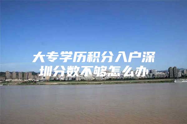 大专学历积分入户深圳分数不够怎么办