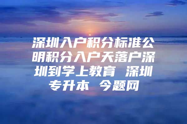 深圳入户积分标准公明积分入户天落户深圳到学上教育 深圳专升本 今题网