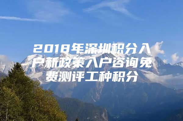 2018年深圳积分入户新政策入户咨询免费测评工种积分