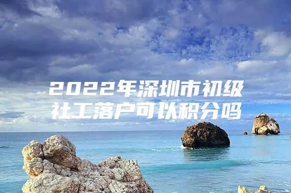 2022年深圳市初级社工落户可以积分吗