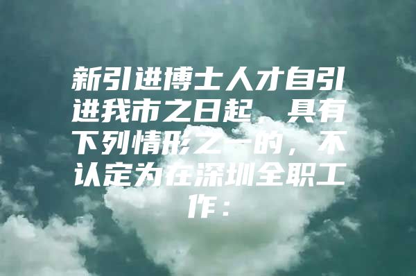 新引进博士人才自引进我市之日起，具有下列情形之一的，不认定为在深圳全职工作：