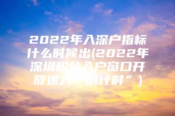 2022年入深户指标什么时候出(2022年深圳积分入户窗口开放进入“倒计时”)
