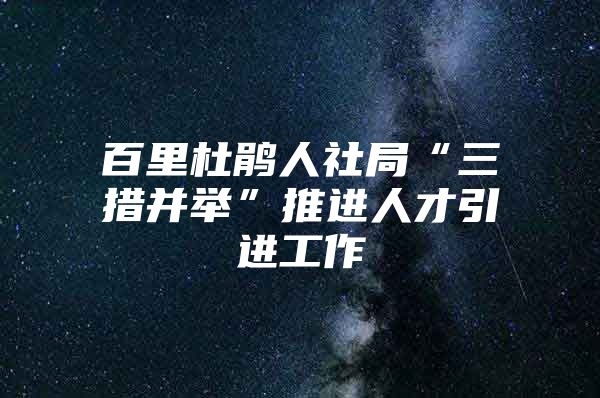 百里杜鹃人社局“三措并举”推进人才引进工作