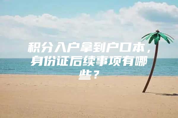 积分入户拿到户口本，身份证后续事项有哪些？