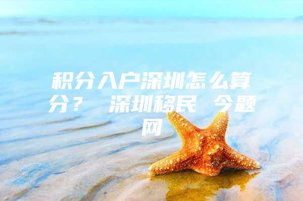 积分入户深圳怎么算分？ 深圳移民 今题网