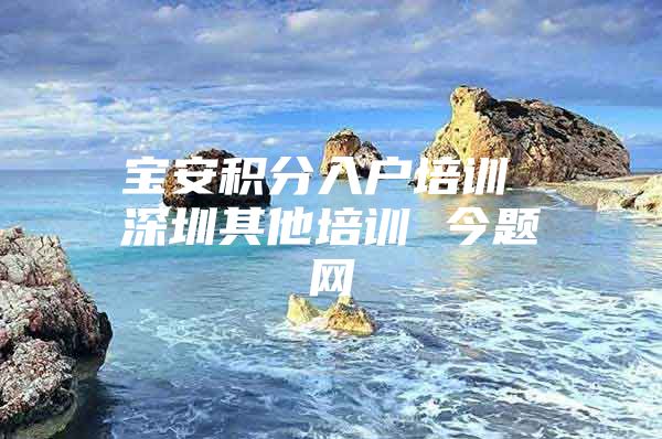 宝安积分入户培训 深圳其他培训 今题网