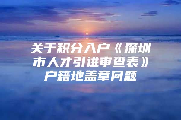 关于积分入户《深圳市人才引进审查表》户籍地盖章问题