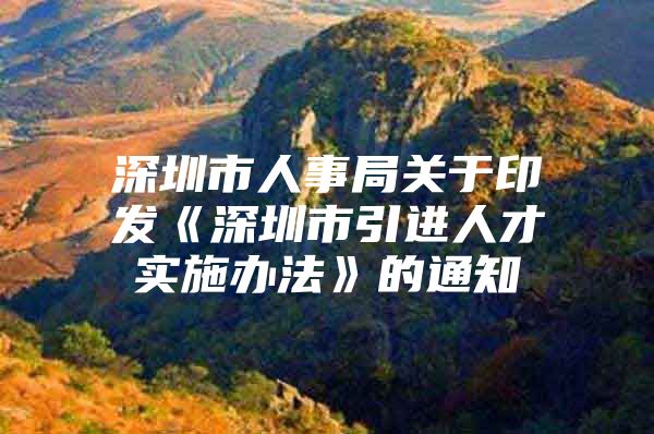 深圳市人事局关于印发《深圳市引进人才实施办法》的通知