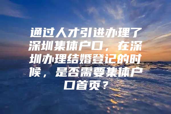 通过人才引进办理了深圳集体户口，在深圳办理结婚登记的时候，是否需要集体户口首页？