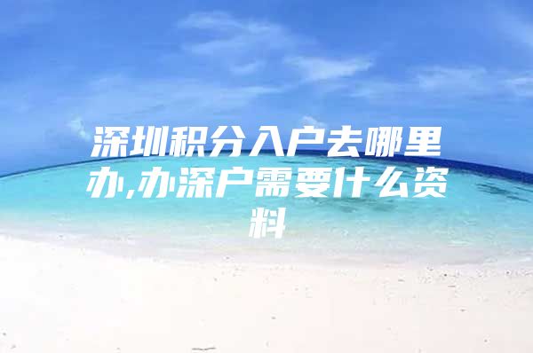 深圳积分入户去哪里办,办深户需要什么资料