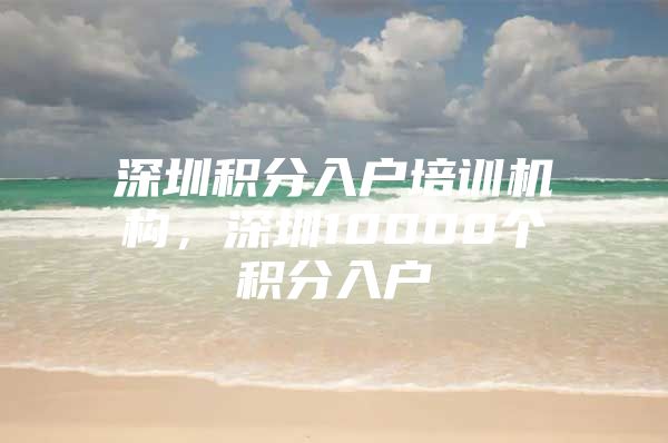 深圳积分入户培训机构，深圳10000个积分入户