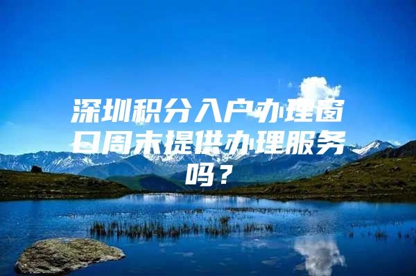 深圳积分入户办理窗口周末提供办理服务吗？