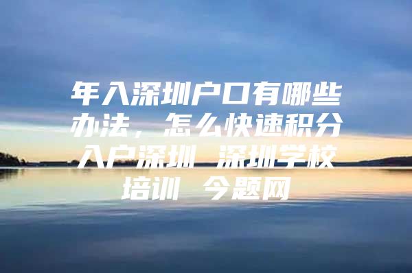 年入深圳户口有哪些办法，怎么快速积分入户深圳 深圳学校培训 今题网