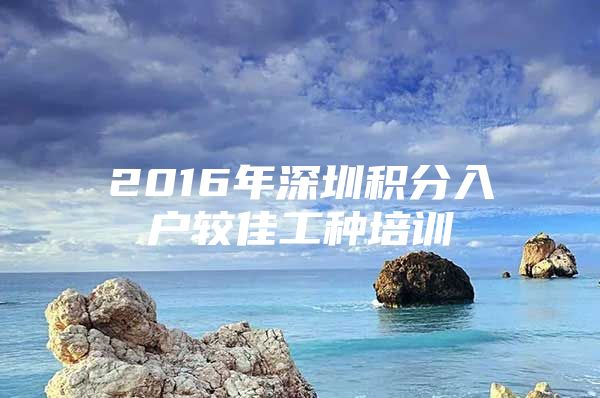 2016年深圳积分入户较佳工种培训