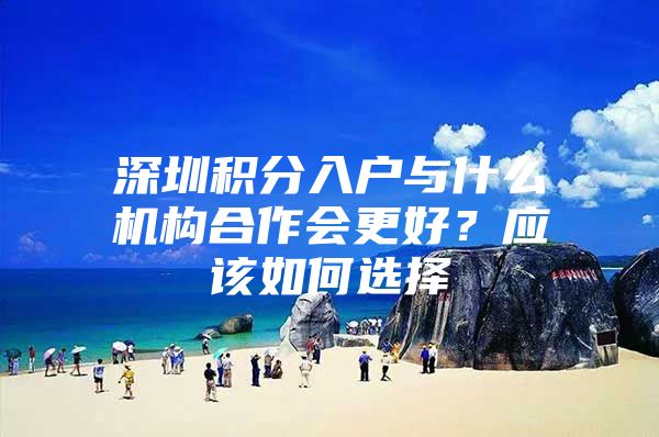 深圳积分入户与什么机构合作会更好？应该如何选择