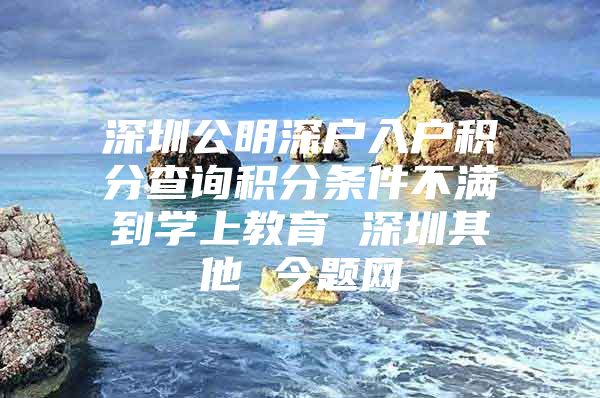 深圳公明深户入户积分查询积分条件不满到学上教育 深圳其他 今题网