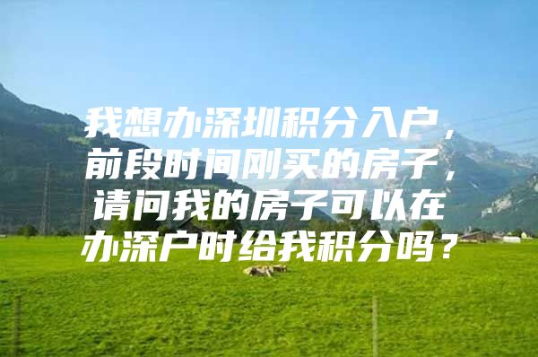 我想办深圳积分入户，前段时间刚买的房子，请问我的房子可以在办深户时给我积分吗？