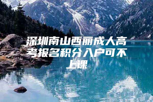 深圳南山西丽成人高考报名积分入户可不上课