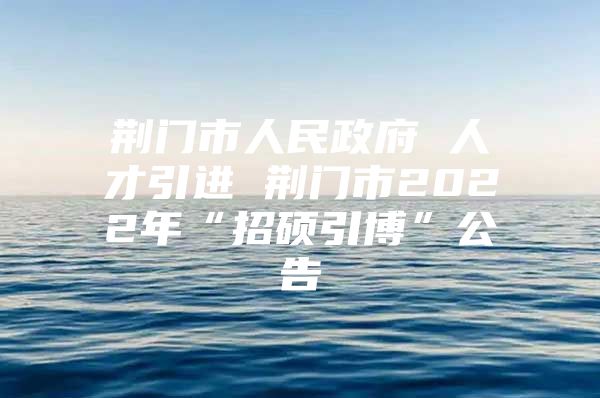 荆门市人民政府 人才引进 荆门市2022年“招硕引博”公告