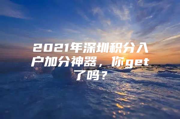 2021年深圳积分入户加分神器，你get了吗？