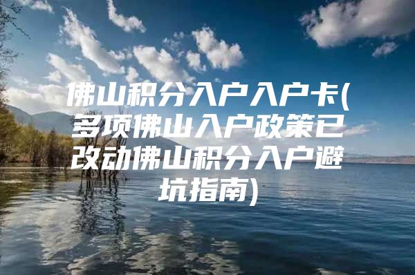 佛山积分入户入户卡(多项佛山入户政策已改动佛山积分入户避坑指南)