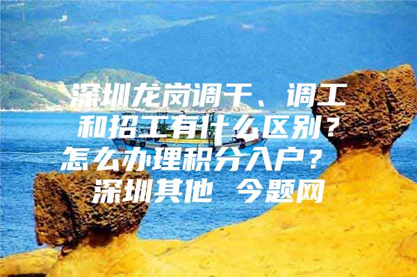 深圳龙岗调干、调工和招工有什么区别？怎么办理积分入户？ 深圳其他 今题网