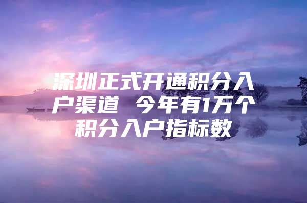 深圳正式开通积分入户渠道 今年有1万个积分入户指标数