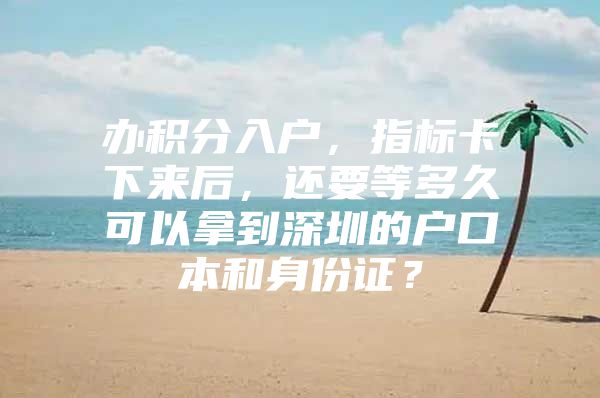 办积分入户，指标卡下来后，还要等多久可以拿到深圳的户口本和身份证？