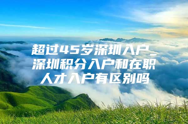 超过45岁深圳入户_深圳积分入户和在职人才入户有区别吗
