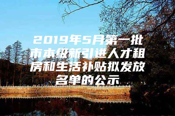 2019年5月第一批市本级新引进人才租房和生活补贴拟发放名单的公示