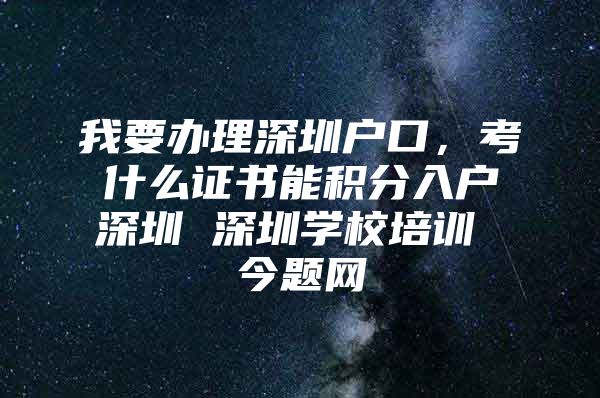 我要办理深圳户口，考什么证书能积分入户深圳 深圳学校培训 今题网