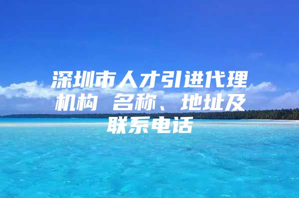 深圳市人才引进代理机构 名称、地址及联系电话