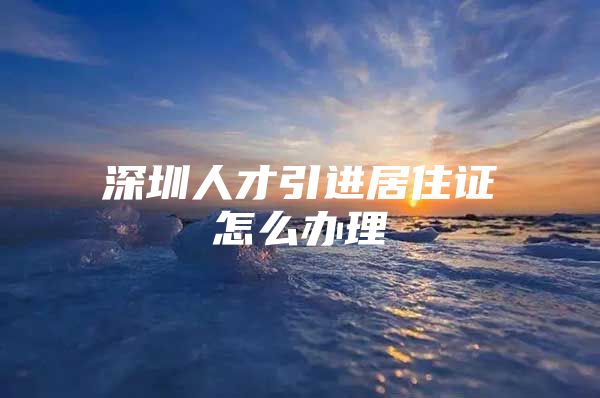 深圳人才引进居住证怎么办理