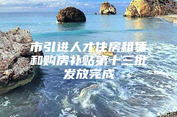 市引进人才住房租赁和购房补贴第十三批发放完成