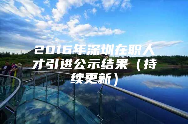 2016年深圳在职人才引进公示结果（持续更新）