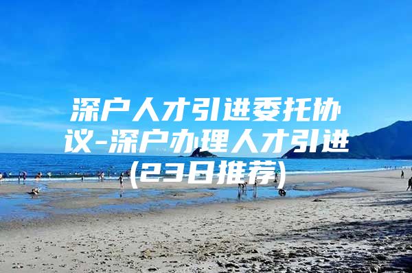 深户人才引进委托协议-深户办理人才引进(23日推荐)
