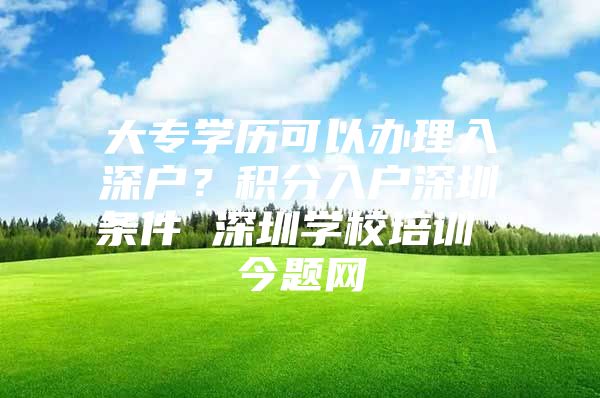 大专学历可以办理入深户？积分入户深圳条件 深圳学校培训 今题网