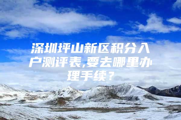 深圳坪山新区积分入户测评表,要去哪里办理手续？