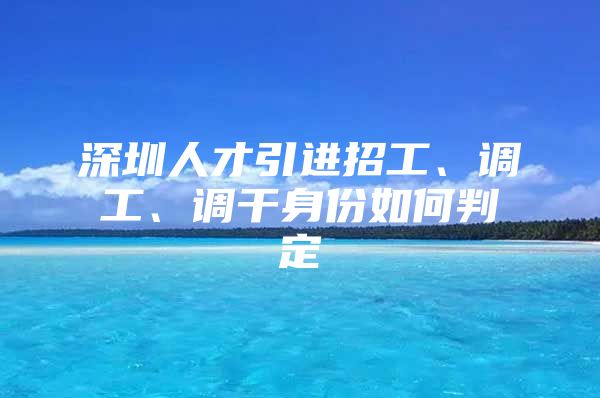 深圳人才引进招工、调工、调干身份如何判定