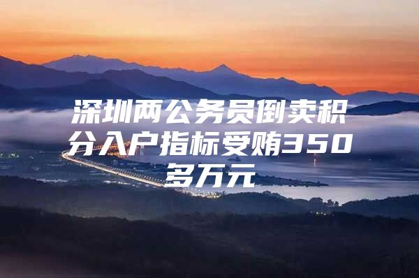 深圳两公务员倒卖积分入户指标受贿350多万元