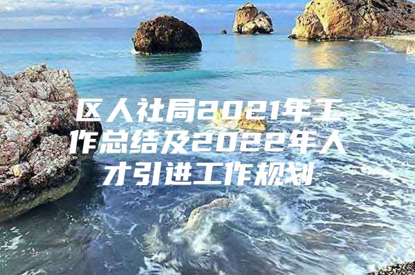 区人社局2021年工作总结及2022年人才引进工作规划