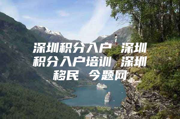 深圳积分入户 深圳积分入户培训 深圳移民 今题网