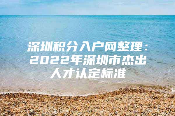 深圳积分入户网整理：2022年深圳市杰出人才认定标准