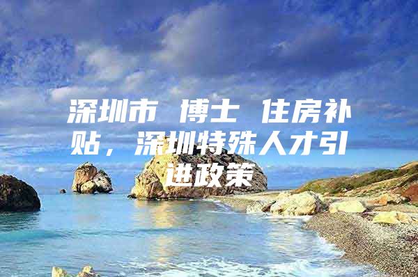 深圳市 博士 住房补贴，深圳特殊人才引进政策