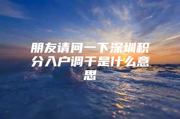朋友请问一下深圳积分入户调干是什么意思