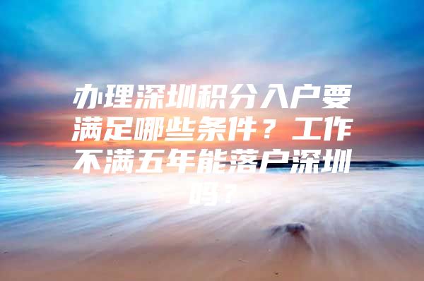 办理深圳积分入户要满足哪些条件？工作不满五年能落户深圳吗？