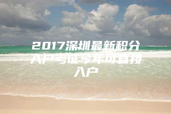 2017深圳最新积分入户考证今年可直接入户