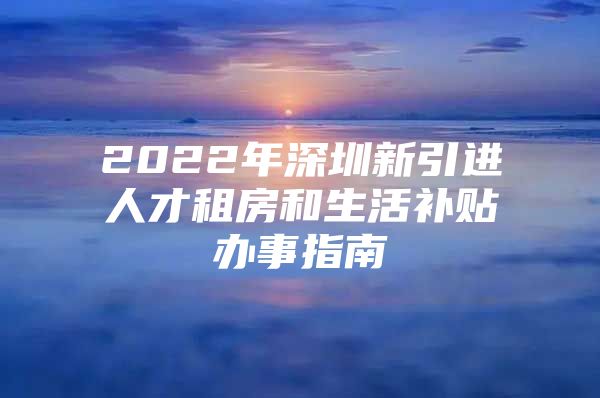 2022年深圳新引进人才租房和生活补贴办事指南