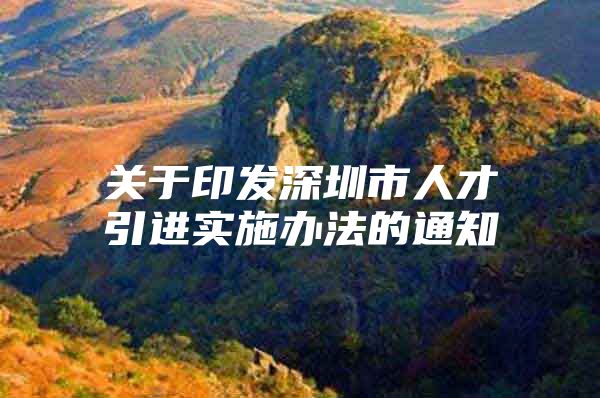 关于印发深圳市人才引进实施办法的通知